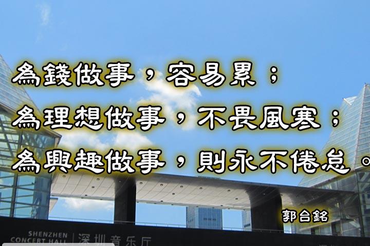 為錢做事，容易累；
為理想做事，不畏風寒；
為興趣做事，則永不倦怠。--郭台銘