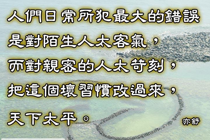 人們日常所犯最大的錯誤，
是對陌生人太客氣，
而對親密的人太苛刻，
把這個壞習慣改過來，
天下太平。--亦舒