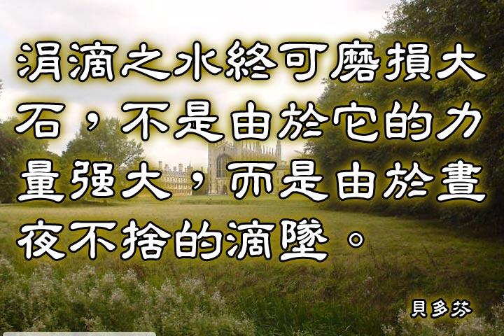 涓滴之水終可磨損大石，
不是由於它的力量強大，
而是由於晝夜不捨的滴墜。--貝多芬