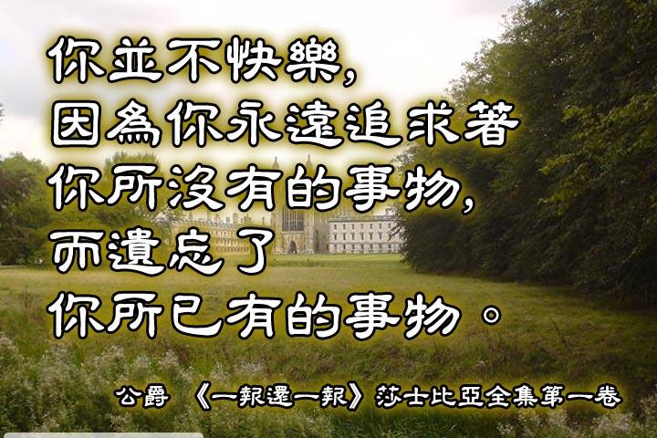 你並不快樂，
因為你永遠追求著你所沒有的事物，
而遺忘了你所已有的事物。--莎士比亞