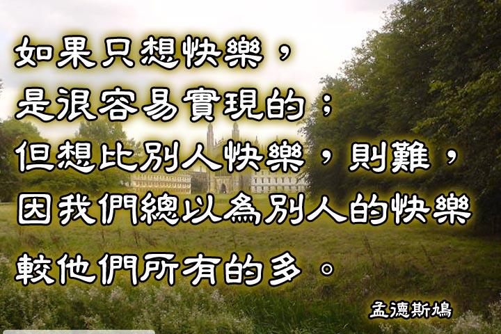 如果只想快樂，是很容易實現的。
但想比別人快樂，則難，
因為我們總以為別人的快樂較他們所有的多。--孟德斯鳩