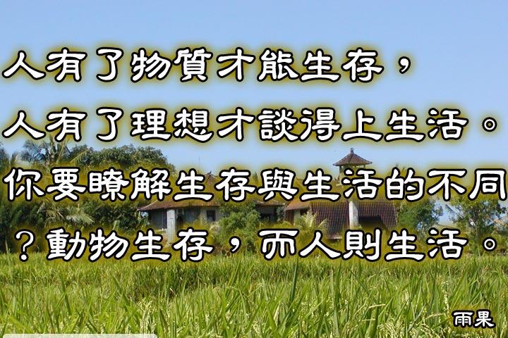 人有了物質才能生存，
人有了理想才談得上生活。
你要瞭解生存與生活的不同？
動物生存，而人則生活。--雨果