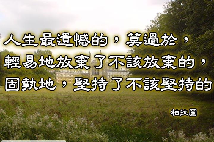 人生最遺憾的，莫過於，
輕易地放棄了不該放棄的，
固執地，堅持了不該堅持的。--柏拉圖