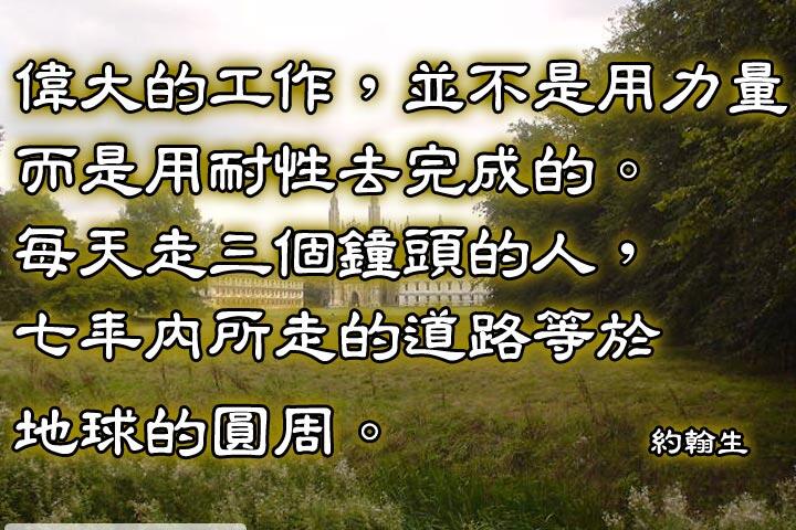 偉大的工作，並不是用力量而是用耐性去完成的。
每天走三個鐘頭的人，七年內所走的道路等於地球的圓周。--約翰生