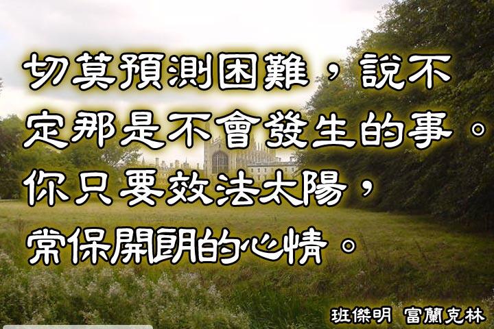 切莫預測因難，
說不定那是不會發生的事。
你只要效法太陽，
常保開朗的心情。--富蘭克林