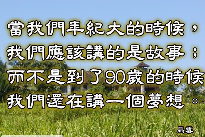 當我們年紀大的時候，我們應該講的是故事；
而不是到了90歲的時候，還們還在講一個夢想。--馬雲