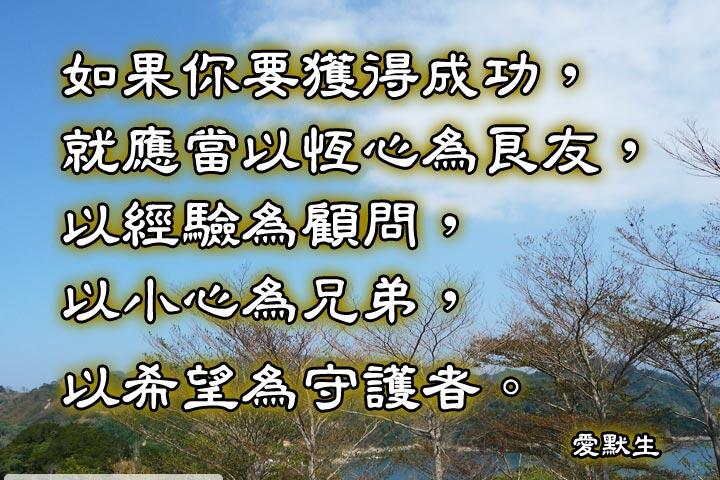 如果你要獲得成功，就應常
以恆心為良友，
以經驗為顧問，
以小心為兄弟，
以希望為守護者。--愛默生