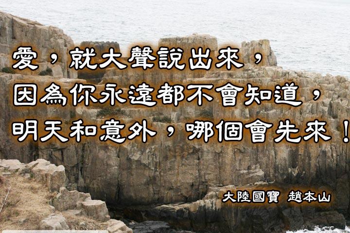 愛，就大聲說出來，
因為你永遠都不會知道，
明天和意外，哪個會先來！--趙本山