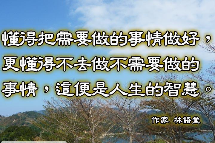 懂得把需要做的事情做好，
更懂得不去做不需要做的事情，
這便是人生的智慧。--林語堂