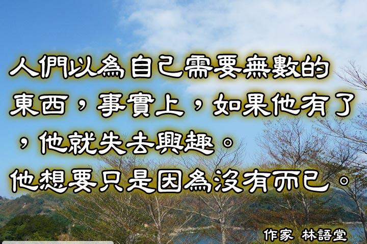 人們以為自己需要無數的東西，事實上，如果他有了，他就失去興趣。他想要只是因為沒有而已。--林語堂